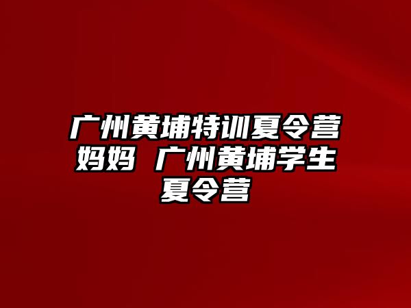 廣州黃埔特訓夏令營媽媽 廣州黃埔學生夏令營