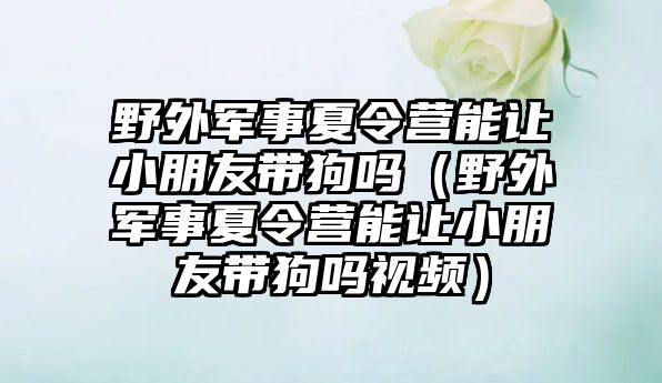 野外軍事夏令營能讓小朋友帶狗嗎（野外軍事夏令營能讓小朋友帶狗嗎視頻）