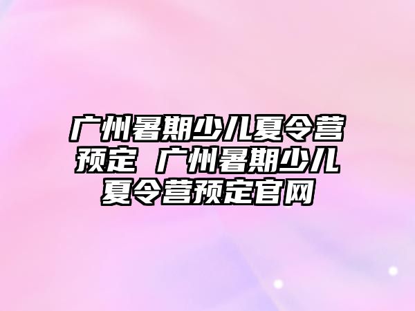 廣州暑期少兒夏令營預定 廣州暑期少兒夏令營預定官網