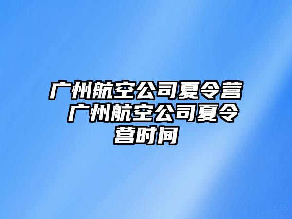 廣州航空公司夏令營 廣州航空公司夏令營時(shí)間